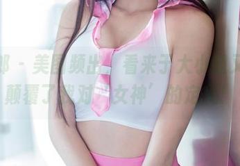 推女郎 - 美图频出，看来于大小姐又成功颠覆了我对‘女神’的定义！
